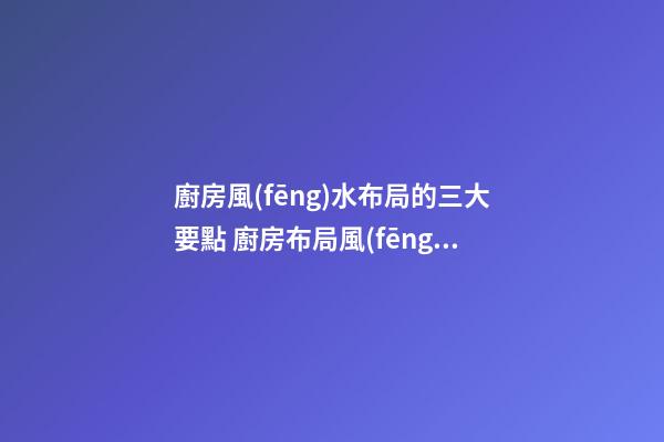 廚房風(fēng)水布局的三大要點 廚房布局風(fēng)水怎么看